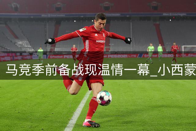 马竞季前备战现温情一幕 小西蒙尼提前归队父子团聚